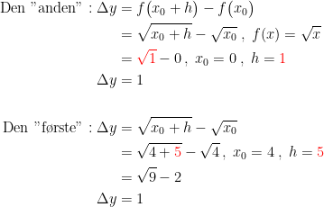 \begin{align*} \textup{Den "anden"}:\Delta y &= f\bigl(x_0+h\bigr)- f\bigl(x_0\bigr) \\ &= \sqrt{x_0+h}-\sqrt{x_0}\;,\;f(x)=\sqrt{x} \\ &= {\color{Red} \sqrt{1}}-0\,,\;x_0=0\;,\;h={\color{Red} 1} \\\Delta y &= 1 \\\\ \textup{Den "f\o rste"}:\Delta y &= \sqrt{x_0+h}-\sqrt{x_0} \\ &= \sqrt{4+{\color{Red} 5}}-\sqrt{4}\,,\;x_0=4\;,\;h={\color{Red} 5} \\ &= \sqrt{9}-2 \\\Delta y &= 1 \\ \end{align*}