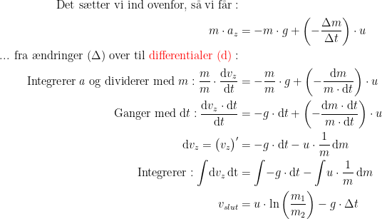 \begin{align*} \textup{Det s\ae tter vi ind ovenfor, s\aa \;vi f\aa r}:\\ m\cdot a_z &= -m\cdot g+\left ( -\frac{\Delta m}{\Delta t} \right )\cdot u \\ \textup{... fra \ae ndringer } (\Delta)\textup{ over til {\color{Red} differentialer (d)}}: \\ \textup{Integrerer\,\textit{a} og dividerer med }m:\frac{m}{m}\cdot \frac{\mathrm{d} v_z}{\mathrm{d} t} &= -\frac{m}{m}\cdot g+ \left ( -\frac{\mathrm{d} m}{m\cdot \mathrm{d} t} \right )\cdot u \\ \textup{Ganger med }\mathrm{d}t:\frac{\mathrm{d} v_z\cdot \mathrm{d} t}{\mathrm{d} t} &= -g\cdot\mathrm{d}t+ \left ( -\frac{\mathrm{d} m\cdot\mathrm{d} t}{m\cdot \mathrm{d} t} \right )\cdot u \\ \mathrm{d} v_z=\bigl(v_z \bigr)' &= -g\cdot\mathrm{d}t-u\cdot \frac{1}{m}\,\mathrm{d} m \\ \textup{Integrerer}:\int \!\mathrm{d}v_z\,\mathrm{d t} &= \int\!-g\cdot\mathrm{d}t-\int\!u\cdot \frac{1}{m}\,\mathrm{d} m \\ v_{slut} &= u\cdot \ln\left ( \frac{m_1}{m_2} \right )-g\cdot \Delta t \end{align*}