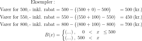 \begin{align*} \textup{Eksempler}:\\ \textup{ Varer for 500,\,- inkl. rabat} &= 500-\bigl((500+0)-500\bigr) &= 500\,(\textup{kr.}) \\ \textup{ Varer for 550,\,- inkl. rabat} &= 550-\bigl((550+100)-550) &= 450\,(\textup{kr.}) \\ \textup{ Varer for 800,\,- inkl. rabat} &= 800-\bigl((800+100)-800) &= 700\,(\textup{kr.}) \\ B(x) &= \left\{\begin{matrix} (...) \;,\;\;\;\;\, 0 &<& x &\leq 500 \\ (...) \;,\; 500 &<& x &\end{matrix}\right. \end{align*}