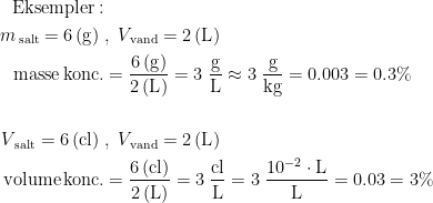 \begin{align*} \textup{Eksempler}:\\ m_\textup{\,salt}=6\,(\textup{g})\; &,\;V_\textup{\,vand}=2\,(\textup{L}) \\ \textup{masse\,konc.} &= \frac{6\,(\textup{g})}{2\,(\textup{L})}=3\;\frac{\textup{g}}{\textup{L}} \approx 3\;\frac{\textup{g}}{\textup{kg}}=0.003=0.3\% \\\\ V_\textup{\,salt}=6\,(\textup{cl})\; &,\;V_\textup{\,vand}=2\,(\textup{L}) \\ \textup{volume\,konc.} &= \frac{6\,(\textup{cl})}{2\,(\textup{L})} =3\;\frac{\textup{cl}}{\textup{L}}=3\;\frac{10^{-2}\cdot \textup{L}}{\textup{L}}=0.03=3\% \end{align*}