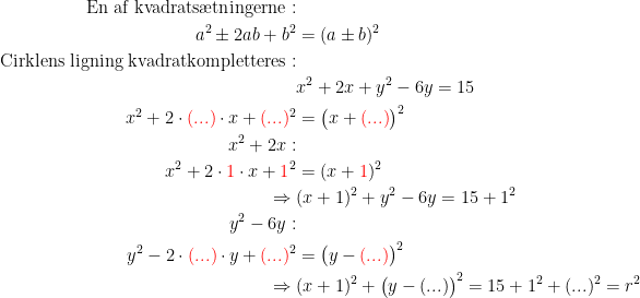 \begin{align*} \textup{En af kvadrats\ae tningerne} :\\ a^2\pm 2ab+b^2 &= (a\pm b)^2 \\ \textup{Cirklens ligning kvadratkompletteres} :\\ &x^2+2x+y^2-6y = 15 \\ x^2+2\cdot {\color{Red} (...)}\cdot x+{\color{Red} (...)}^2 &= \bigl(x+{\color{Red} (...)}\bigr)^2 \\ x^2+2x:\\ x^2+2\cdot {\color{Red} 1}\cdot x+{\color{Red} 1}^2 &=(x+{\color{Red} 1})^2 \\ \Rightarrow \;&(x+1)^2+y^2-6y = 15+1^2 \\ y^2-6y :\\ y^2-2\cdot {\color{Red} (...)}\cdot y+{\color{Red} (...)}^2 &= \bigl(y-{\color{Red} (...)}\bigr)^2 \\ \Rightarrow \;&(x+1)^2+\bigl(y-(...)\bigr)^2=15+1^2+(...)^2=r^2 \\ \end{align*}