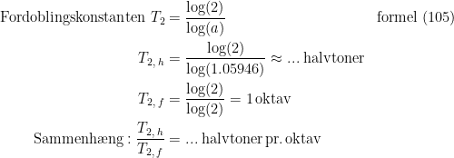 \begin{align*} \textup{Fordoblingskonstanten }T_2 &= \frac{\log(2)}{\log(a)} &&\textup{formel (105)} \\ T_{2,\;h} &= \frac{\log(2)}{\log(1.05946)}\approx...\;\textup{halvtoner} \\ T_{2,\;f} &= \frac{\log(2)}{\log(2)}=1\,\textup{oktav} \\ \textup{Sammenh\ae ng}:\frac{T_{2,\;h}}{T_{2,\;f}} &=...\;\textup{halvtoner\,pr.\,oktav} \end{align*}