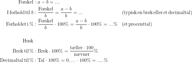 \begin{align*} \textup{Forskel}&: a-b=... \\ \textup{I\,forhold\,til\;}b&: \frac{\textup{Forskel}}{b}=\frac{a-b}{b}=... &&\textup{(typisk\,en\,br\o k\,eller\,et\,decimaltal)}\\ \textup{Forholdet\,i\,%}&: \frac{\textup{Forskel}}{b}\cdot 100\%=\frac{a-b}{b}\cdot 100\%=...\,\% &&\textup{(et\,procenttal)} \\\\ \textup{Husk}\\ \textup{Br\o k\,til\,\%}&:\textup{Br\o k}\cdot 100\%=\frac{\textup{t\ae ller}\cdot 100}{\textup{n\ae vner}}\% \\ \textup{Decimaltal\,til\,\%}&:\textup{Tal}\cdot 100\%=0,...\,\cdot 100\%=..,.\% \end{align*}