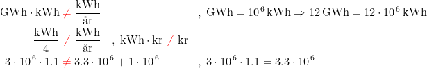 \begin{align*} \textup{GWh}\cdot \textup{kWh} &\;{\color{Red} \neq }\;\frac{\textup{kWh}}{\textup{\aa r}} &&,\; \textup{GWh} = 10^{\,6}\,\textup{kWh} \Rightarrow 12\,\textup{GWh} = 12\cdot 10^{\,6}\,\textup{kWh} \\ \frac{\textup{kWh}}{4} &\;{\color{Red} \neq}\; \frac{\textup{kWh}}{\textup{\aa r}} \quad,\; \textup{kWh}\cdot \textup{kr} \;{\color{Red} \neq}\; \textup{kr} \\ 3\cdot 10^{\,6}\cdot 1.1 &\;{\color{Red} \neq }\;3.3\cdot 10^{\,6} +1\cdot 10^{\,6} &&,\; 3\cdot 10^{\,6}\cdot 1.1=3.3\cdot 10^{\,6} \end{align*}