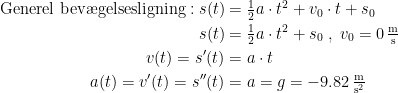 \begin{align*} \textup{Generel bev\ae gelsesligning}:s(t) &= \tfrac{1}{2}a\cdot t^2+v_0\cdot t+s_0 \\s(t) &= \tfrac{1}{2}a\cdot t^2+s_0\;,\;v_0=0\,\tfrac{\textup{m}}{\textup{s}} \\ v(t)=s'(t) &= a\cdot t \\ a(t)=v'(t)=s''(t) &= a=g=-9.82\,\tfrac{\textup{m}}{\textup{s}^2} \end{align*}
