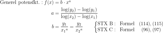 \begin{align*} \textup{Generel potensfkt.}:f(x) &= b\cdot x^{a} \\ a &= \frac{\log(y_2)-\log(y_1)}{\log(x_2)-\log(x_1)} \\ b &= \frac{y_1}{{x_1}^{a}} = \frac{y_2}{{x_2}^{a}}\qquad \left\{\begin{matrix} \textup{STX B}:& \textup{Formel}& (114), (115) \\ \textup{STX C}:& \textup{Formel}& (96), (97) \end{matrix}\right. \end{align*}