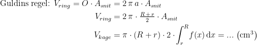 \begin{align*} \textup{Guldins regel: }V_{ring}=O\cdot A_{snit} &= 2\,\pi\,a\cdot A_{snit} \\ V_{ring} &= 2\,\pi\cdot \tfrac{R\,+\,r}{2}\cdot A_{snit} \\ V_{kage} &= \pi\cdot (R+r)\cdot 2\cdot\! \int_{r}^{R}\!f(x)\,\mathrm{d}x=...\;\bigl(\textup{cm}^3\bigr) \end{align*}