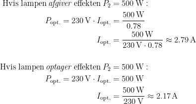 \begin{align*} \textup{Hvis lampen\,\textit{afgiver}\,effekten\,}P_2 &= 500\,\textup{W}: \\ P_\textup{opt.}=230 \,\textup{V}\cdot I_\textup{opt.} &= \frac{500 \,\textup{W}}{0.78} \\ I_\textup{opt.} &= \frac{500 \,\textup{W}}{230 \,\textup{V}\cdot 0.78}\approx 2.79\,\textup{A} \\\\ \textup{Hvis lampen\,\textit{optager}\,effekten\,}P_2 &= 500\,\textup{W}: \\ P_\textup{opt.}=230 \,\textup{V}\cdot I_\textup{opt.} &= 500 \,\textup{W} \\ I_\textup{opt.} &= \frac{500 \,\textup{W}}{230 \,\textup{V}}\approx 2.17\,\textup{A} \end{align*}