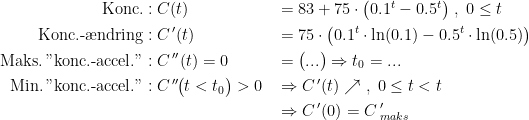 \begin{align*} \textup{Konc.}&:C(t) &&= 83+75\cdot \bigl(0.1^t-0.5^t\bigr) \;,\;0\leq t \\ \textup{Konc.-\ae ndring}&:C\,'(t) &&= 75\cdot \bigl(0.1^t\cdot \ln(0.1)-0.5^t\cdot\ln(0.5)\bigr) \\ \textup{Maks.\,"konc.-accel."}&:C\,''(t)=0 &&= \bigl(...\bigr)\Rightarrow t_0=...\\ \textup{Min.\,"konc.-accel."}&:C\,''\!\bigl(t<t_0\bigr)>0 &&\Rightarrow C\,'(t)\nearrow \;,\;0\leq t<t \\ &&&\Rightarrow C\,'(0)=C\,'_{maks} \end{align*}