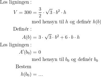 \begin{align*} \textup{L\o s ligningen}:\\ V=300 &= \frac{3}{2}\cdot \sqrt{3}\cdot b^2\cdot h \\ &\textup{med hensyn til }h\textup{ og defin} \acute{\textup{e}}\textup{r }h(b) \\ \textup{Defin} \acute{\textup{e}}\textup{r}:\\A(b) &= 3\cdot \sqrt{3}\cdot b^2+6\cdot b\cdot h \\ \textup{L\o s ligningen}:\\A'(b_0) &= 0 \\&\textup{med hensyn til }b_0\textup{ og defin} \acute{\textup{e}}\textup{r }b_0 \\ \textup{Bestem} \\ h(b_0) &= ... \end{align*}