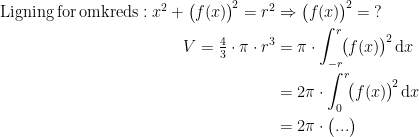 \begin{align*} \textup{Ligning\,for\,omkreds}:x^2+\bigl(f(x)\bigr)^{\!2}=r^2 & \Rightarrow \bigl(f(x)\bigr)^{\!2}=\;? \\ V= \tfrac{4}{3}\cdot \pi\cdot r^3 &= \pi \cdot \int_{-r}^{r}\!\bigl(f(x)\bigr)^{\!2}\,\mathrm{d} x \\ &= 2\pi \cdot \int_{0}^{r}\!\bigl(f(x)\bigr)^{\!2}\,\mathrm{d} x \\ &= 2\pi\cdot \bigl(...\bigr) \end{align*}