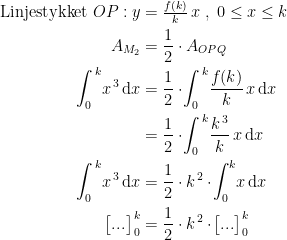 \begin{align*} \textup{Linjestykket }OP:y &= \tfrac{f(k)}{k}\,x \;,\;0\leq x\leq k \\ A_{M_2} &= \frac{1}{2}\cdot A_{OPQ} \\ \int_{0}^{\,k}\!x^{\,3}\,\mathrm{d}x &= \frac{1}{2}\cdot\! \int_{0}^{\,k}\!\frac{f(k)}{k}\,x\,\mathrm{d}x \\ &= \frac{1}{2}\cdot\! \int_{0}^{\,k}\!\frac{k^{\,3}}{k}\,x\,\mathrm{d}x \\ \int_{0}^{\,k}\!x^{\,3}\,\mathrm{d}x &= \frac{1}{2}\cdot k^{\,2}\cdot \! \int_{0}^{k}\!x\,\mathrm{d}x \\ \bigl [ ... \bigr ]_{\,0}^{\,k} &= \frac{1}{2}\cdot k^{\,2}\cdot \!\bigl [ ... \bigr ]_{\,0}^{\,k} \end{align*}