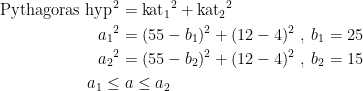 \begin{align*} \textup{Pythagoras}\;\textup{hyp}^{\,2} &= {\textup{kat}_1}^2+{\textup{kat}_2}^2 \\ {a_1}^2 &= (55-b_1)^2+(12-4)^2\;,\;b_1=25 \\ {a_2}^2 &= (55-b_2)^2+(12-4)^2\;,\;b_2=15 \\ a_1\leq &\;a\leq a_2 \end{align*}