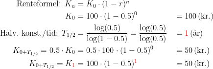 \begin{align*} \textup{Renteformel: }K_n &= K_0\cdot (1-r)^n \\ K_0 &= 100\cdot (1-0.5)^0&&=100\,\textup{(kr.)} \\ \textup{Halv.-konst./tid: }T_{1/2} &= \frac{\log(0.5)}{\log(1-0.5)} =\frac{\log(0.5)}{\log(0.5)}&&={\color{Red} 1}\,\textup{(\aa r)} \\ K_{0+T_{1/2}}=0.5\cdot K_0 &= 0.5\cdot 100\cdot (1-0.5)^0&&=50\,\textup{(kr.)} \\ K_{0+T_{1/2}}=K_{\color{Red} 1} &= 100\cdot (1-0.5)^{\color{Red} 1} &&=50\,\textup{(kr.)} \end{align*}
