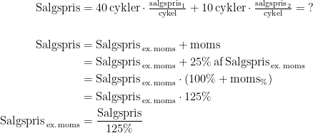 \begin{align*} \textup{Salgspris} &= 40\,\textup{cykler}\cdot \tfrac{\textup{salgspris}_{\,1}}{\textup{cykel}} +10\,\textup{cykler}\cdot \tfrac{\textup{salgspris}_{\,2}}{\textup{cykel}}=\;? \\\\ \textup{Salgspris} &= \textup{Salgspris}_\textup{\,ex.\,moms}+\textup{moms} \\ &= \textup{Salgspris}_\textup{\,ex.\,moms}+25%\,\textup{af\,Salgspris}_\textup{\,ex.\,moms} \\ &= \textup{Salgspris}_\textup{\,ex.\,moms}\cdot (100%+\textup{moms}_%) \\ &= \textup{Salgspris}_\textup{\,ex.\,moms}\cdot 125% \\ \textup{Salgspris}_\textup{\,ex.\,moms} &= \frac{\textup{Salgspris}}{125%} \\ \end{align*}