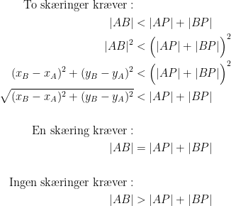 \begin{align*} \textup{To sk\ae ringer kr\ae ver}:\\ |AB| &<|AP|+|BP| \\ |AB|^2 &<\Bigl(|AP|+|BP|\Bigr)^2 \\ (x_B-x_A)^2+(y_B-y_A)^2 &< \Bigl(|AP|+|BP|\Bigr)^2 \\ \sqrt{(x_B-x_A)^2+(y_B-y_A)^2} &< |AP|+|BP| \\\\ \textup{En sk\ae ring kr\ae ver}:\\ |AB| &=|AP|+|BP| \\\\ \textup{Ingen sk\ae ringer kr\ae ver}:\\ |AB| &>|AP|+|BP|\end{align*}