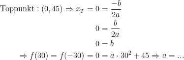 \begin{align*} \textup{Toppunkt}:(0,45)\Rightarrow x_T=0 &= \frac{-b}{2a} \\ 0 &= \frac{b}{2a}\\0 &= b \\ \Rightarrow f(30)=f(-30)=0 &= a\cdot 30^2+45\Rightarrow a=...\end{align*}