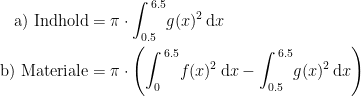 \begin{align*} \textup{a) Indhold} &= \pi\cdot \int_{0.5}^{\,6.5}\!g(x)^2\,\mathrm{d}x \\ \textup{b) Materiale} &= \pi\cdot \Biggl(\int_{0}^{\,6.5}\!f(x)^2\,\mathrm{d}x-\int_{0.5}^{\,6.5}\!g(x)^2\,\mathrm{d}x\Biggr) \\ \end{align*}