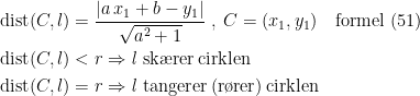 \begin{align*} \textup{dist}(C,l) &= \frac{\left |a\,x_1+b-y_1\right |}{\sqrt{a^2+1}} \;,\;C=(x_1,y_1)\quad \textup{formel (51)} \\ \textup{dist}(C,l) &<r \Rightarrow \textup{\textit{l} sk\ae rer\,cirklen} \\ \textup{dist}(C,l) &=r \Rightarrow \textup{\textit{l} tangerer\,(r\o rer)\,cirklen} \end{align*}