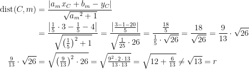 \begin{align*} \textup{dist}(C,m) &= \frac{\left | a_m\,x_C+b_m-y_C \right |}{\sqrt{{a_m}^2+1}} \\ &= \frac{\left |\frac{1}{5}\cdot 3-\frac{1}{5}-4\right |}{\sqrt{\left (\frac{1}{5}\right )^2+1}} =\frac{\left |\frac{3-1-20}{5}\right |}{\sqrt{\frac{1}{25}\cdot 26}} =\frac{\frac{18}{5}}{\frac{1}{5}\cdot \sqrt{26}}=\frac{18}{\sqrt{26}}=\frac{9}{13}\cdot \sqrt{26} \\ \tfrac{9}{13}\cdot \sqrt{26} &= \sqrt{\left (\tfrac{9}{13}\right )^2\cdot 26} =\sqrt{\tfrac{9^2\,\cdot \,2\,\cdot \,13}{13\,\cdot \,13}} =\sqrt{12+\tfrac{6}{13}}\neq \sqrt{13}=r \end{align*}