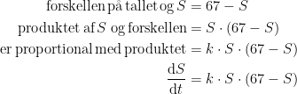 \begin{align*} \textup{forskellen\,p\aa\,tallet\,og\,}S &= 67-S \\ \textup{produktet\,af\,}S\;\textup{og\,forskellen} &= S\cdot (67-S) \\ \textup{er\,proportional\,med\,produktet} &= k\cdot S\cdot (67-S) \\ \frac{\mathrm{d} S}{\mathrm{d} t} &= k\cdot S\cdot (67-S) \end{align*}