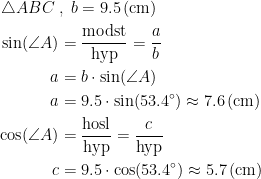 \begin{align*} \triangle ABC\;&,\;b=9.5\,(\textup{cm}) \\ \sin(\angle A) &= \frac{\textup{modst}}{\textup{hyp}}=\frac{a}{b} \\ a &= b\cdot \sin(\angle A) \\ a &= 9.5\cdot \sin(53.4^{\circ})\approx 7.6\,(\textup{cm}) \\ \cos(\angle A) &= \frac{\textup{hosl}}{\textup{hyp}}=\frac{c}{\textup{hyp}} \\ c &= 9.5\cdot \cos(53.4^{\circ})\approx 5.7\,(\textup{cm}) \\ \end{align*}