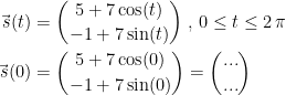 \begin{align*} \vec{\,s}(t) &= \binom{5+7\cos(t)}{-1+7\sin(t)}\;,\,0\leq t\leq 2\,\pi \\ \vec{\,s}(0) &= \binom{5+7\cos(0)}{-1+7\sin(0)}=\binom{...}{...} \end{align*}