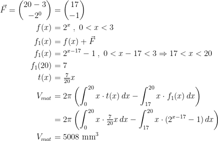 \begin{align*} \vec{F}=\binom{20-3}{-2^0} &= \binom{17}{-1} \\ f(x) &= 2^x\;,\;0<x<3 \\ f_1(x) &= f(x)+\vec{F} \\ f_1(x) &=2^{x-17}-1\;,\;0<x-17<3\Rightarrow 17<x<20 \\ f_1(20) &= 7 \\ t(x) &= \tfrac{7}{20}x \\ V_{mat} &= 2\pi\left (\int_{0}^{20}x\cdot t(x)\,dx-\int_{17}^{20}x\cdot f_1(x)\,dx\right ) \\ &= 2\pi\left (\int_{0}^{20}x\cdot \tfrac{7}{20}x\,dx-\int_{17}^{20}x\cdot (2^{x-17}-1)\,dx\right ) \\V_{mat} &= 5008 \text{ mm}^3 \end{align*}