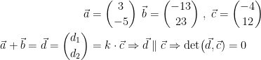 \begin{align*} \vec{a} &= \binom{3}{-5}\,\;\vec{b}=\binom{-13}{23}\;,\;\vec{c}=\binom{-4}{12} \\ \vec{a}+\vec{b}=\vec{d}=\binom{d_1}{d_2} &= k\cdot \vec{c}\Rightarrow \vec{d}\parallel \vec{c}\Rightarrow \textup{det}\bigl(\vec{d},\vec{c})=0 \\ \end{align*}