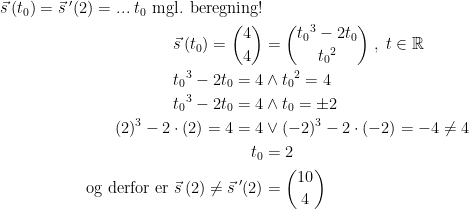 \begin{align*} \vec{s}\,(t_0)=\vec{s}\:'(2)=...\;t_0\text{ mgl. beregning!} \\ \vec{s}\,(t_0)=\binom{4}{4} &= \binom{{t_0}^3-2t_0}{{t_0}^2}\;,\;t\in\mathbb{R} \\ {t_0}^3-2t_0=4&\wedge {t_0}^2=4 \\ {t_0}^3-2t_0=4&\wedge t_0=\pm2 \\ (2)^3-2\cdot (2)=4=4&\vee (-2)^3-2\cdot (-2)=-4\neq4 \\ t_0 &= 2 \\ \text{og derfor er }\vec{s}\,(2)\neq \vec{s}\:'(2)&=\binom{10}{4} \end{align*}