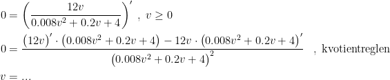 \begin{align*} 0 &= \left ( \frac{12v}{0.008v^2+0.2v+4} \right )'\;,\;v\geq 0 \\ 0 &= \frac{\bigl(12v\bigr)'\cdot \bigl(0.008v^2+0.2v+4\bigr)-12v\cdot \bigl(0.008v^2+0.2v+4\bigr)'}{\bigl(0.008v^2+0.2v+4\bigr)^2} &,\;\textup{kvotientreglen} \\v &= ... \end{align*}