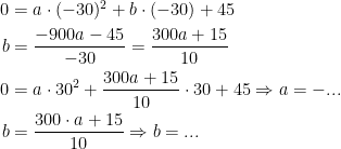 \begin{align*} 0 &= a\cdot (-30)^2+b\cdot (-30)+45 \\ b &=\frac{-900a-45}{-30}=\frac{300a+15}{10} \\ 0 &= a\cdot 30^2+\frac{300a+15}{10}\cdot 30+45 \Rightarrow a=-...\\ b &= \frac{300\cdot a+15}{10}\Rightarrow b=... \end{align*}