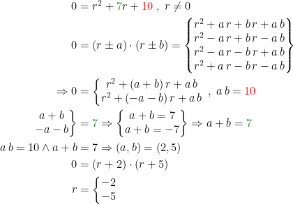 \begin{align*} 0 &= r^2+{\color{DarkGreen} 7}r+{\color{Red} 10}\;,\;r\neq 0 \\ 0&= (r\pm a)\cdot (r\pm b) =\left\{\begin{matrix}r^2+a\,r+b\,r+a\,b \\r^2-a\,r+b\,r-a\,b \\r^2-a\,r-b\,r+a\,b \\r^2+a\,r-b\,r-a\,b \end{matrix}\right\} \\ \Rightarrow 0 &= \left\{\begin{matrix} r^2+(a+b)\,r+a\,b \\ r^2+(-a-b)\,r+a\,b \end{matrix}\right.\;,\;a\,b={\color{Red} 10} \\ \left.\begin{matrix}a+b \\-a-b\end{matrix}\right\} &= {\color{DarkGreen} 7}\Rightarrow \left\{\begin{matrix}a+b=7 \\a+b=-7\end{matrix}\right\}\Rightarrow a+b={\color{DarkGreen} 7} \\ a\,b=10 \wedge a+b &= 7 \Rightarrow (a,b)=(2,5) \\ 0 &= (r+2)\cdot (r+5) \\ r &= \left\{\begin{matrix}-2\\-5\end{matrix}\right. \end{align*}