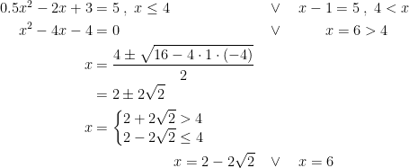 \begin{align*} 0.5x^2-2x+3 &= 5 \;,\;x\leq 4 &&\vee\quad x-1 = 5 \;,\;4<x \\ x^2-4x-4 &= 0 &&\vee\qquad\;\;\; x = 6>4 \\ x &= \frac{4\pm \sqrt{16-4\cdot 1\cdot (-4)}}{2} \\ &= 2\pm 2\sqrt{2} \\ x &= \left\{\begin{matrix}2+2\sqrt{2}>4 \\ 2- 2\sqrt{2} \leq 4 \end{matrix}\right. \\ & \qquad \qquad\quad\;\; x=2-2\sqrt{2} &&\vee \quad x=6\end{align*}