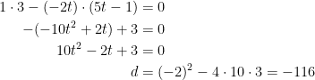 \begin{align*} 1\cdot 3-(-2t)\cdot (5t-1) &= 0 \\ -(-10t^2+2t)+3 &= 0 \\ 10t^2-2t+3 &= 0 \\ d &= (-2)^2-4\cdot 10\cdot 3=-116 \end{align*}