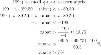 \begin{align*} 199+4\cdot \textup{medl.-pris} &< 4\cdot \textup{normalpris} \\ 199+4\cdot (89.50-\textup{rabat}) &< 4\cdot 89.50 \\ 199+4\cdot 89.50-4\cdot \textup{rabat} &< 4\cdot 89.50 \\ -4\cdot \textup{rabat} &< -199 \\ \textup{rabat} &\;{\color{Red} >}\;\frac{-199}{-4}\approx 49.75 \\ \textup{rabat}_\% & >\frac{(89.5-49.75)\cdot 100}{89.5}\% \\ \textup{rabat}_\% & >\;? \,\% \\ \end{align*}