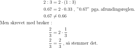 \begin{align*} 2:3 &= 2\cdot (1:3) \\ 0.67 &= 2\cdot 0.33\;,\;"0.67" \text{ pga.\,afrundingsreglen.} \\ 0.67 &\neq 0.66\\ \text{Men skrevet med br\o ker}:\\ \frac{2}{3} &= 2\cdot \frac{1}{3} \\ \frac{2}{3} &= \frac{2}{3}\text{ , s\aa\;stemmer det.} \end{align*}