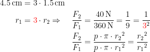 \begin{align*} 4.5\,\textup{cm} &= 3\cdot 1.5\,\textup{cm} \\ r_1 &={\color{Red} 3}\cdot r_2\Rightarrow &\frac{F_2}{F_1} &= \frac{40\,\textup{N}}{360\,\textup{N}}=\frac{1}{9}=\frac{1}{{\color{Red} 3}^2} \\ &&\frac{F_2}{F_1} &= \frac{p\cdot \pi\cdot {r_2}^2}{p\cdot \pi\cdot {r_1}^2} =\frac{{r_2}^2}{{r_1}^2} \end{align*}