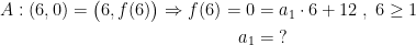 \begin{align*} A:(6,0)=\bigl(6,f(6)\bigr)\Rightarrow f(6)=0 &= a_1\cdot 6+12\;,\;6\geq 1 \\ a_1 &= \;? \end{align*}