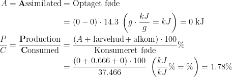 \begin{align*} A=\text{\textbf{A}ssimilated} &= \text{Optaget f\o de} \\ &=(0-0)\cdot 14.3\;\left (g\cdot \frac{kJ}{g}=kJ\right )=0\text{ kJ} \\ \frac{P}{C}= \frac{\text{\textbf{P}roduction}}{\text{\textbf{C}onsumed}} &=\frac{(A+\text{larvehud\,+\,afkom})\cdot 100}{\text{Konsumeret f\o de}}\% \\ &=\frac{(0+0.666+0)\cdot 100}{37.466}\;\left (\frac{kJ}{kJ}\%=\%\right )=1.78\% \\ \end{align*}