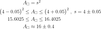 \begin{align*} A_\square &= s^2 \\ \bigl(4-0.05\bigr)^2\leq &\;A_\square \leq \bigl(4+0.05\bigr)^2\;,\;s=4\pm0.05 \\ 15.6025\leq &\;A_\square \leq 16.4025 \\ A_\square &\approx 16\pm 0.4 \end{align*}