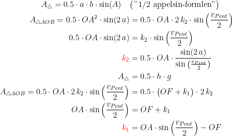 \begin{align*} A_\triangle=0.5\cdot a\cdot b\cdot \sin(A) \quad& \bigl(\textup{\,"1/2 appelsin-formlen"}\bigr) \\ A_{\triangle AOB}=0.5\cdot OA^2\cdot \sin(2\,a) &= 0.5\cdot OA\cdot 2\,k_2\cdot \sin\left ( \frac{v_{Pent}}{2} \right ) \\ 0.5\cdot OA\cdot \sin(2\,a) &= k_2\cdot \sin\left ( \frac{v_{Pent}}{2} \right ) \\ {\color{Red} k_2} &= 0.5\cdot OA\cdot \frac{\sin(2\,a)}{\sin\left ( \frac{v_{Pent}}{2} \right )} \\ A_\triangle &= 0.5\cdot h\cdot g \\ A_{\triangle AOB}=0.5\cdot OA\cdot 2\,k_2\cdot \sin\left ( \frac{v_{Pent}}{2} \right ) &= 0.5\cdot \bigl(OF+k_1\bigr)\cdot 2\,k_2 \\ OA\cdot \sin\left ( \frac{v_{Pent}}{2} \right ) &= OF+k_1 \\ {\color{Red} k_1} &= OA\cdot \sin\left ( \frac{v_{Pent}}{2} \right )-OF \end{align*}