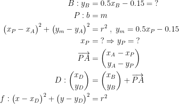 \begin{align*} B:y_B &= 0.5x_B-0.15=\;? \\ P:b &= m \\ \bigl(x_P-x_{A}\bigr)^2+\bigl(y_m-y_{A}\bigr)^2 &= r^2 \;,\;y_m=0.5x_P-0.15 \\ x_P &=\;?\Rightarrow y_P=\;? \\ \overrightarrow{PA} &= \binom{x_A-x_P}{y_A-y_P} \\ D:\binom{x_D}{y_D} &= \binom{x_B}{y_B}+\overrightarrow{PA} \\ f:\bigl(x-x_{D}\bigr)^2+\bigl(y-y_{D}\bigr)^2 &= r^2 \end{align*}