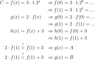 \begin{align*} C=f(x) &= 3\cdot 1.2^x &\Rightarrow f(0) &= 3\cdot 1.2^0=... \\ &&\Rightarrow f(1) &= 3\cdot 1.2^1=... \\ g(x) &= 2\cdot f(x) &\Rightarrow g(0) &= 2\cdot f(0)=... \\ &&\Rightarrow g(1) &= 2\cdot f(1)=... \\ h(x) &= f(x)+3 &\Rightarrow h(0) &= f(0)+3 \\ &&\Rightarrow h(1) &= f(1)+3 \\ 2\cdot f(1) &\overset{?}{>} f(1)+3 &\Rightarrow g(x) &= A \\ 2\cdot f(1) &\overset{?}{<} f(1)+3 &\Rightarrow g(x) &= B \end{align*}