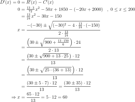 \begin{align*} D'(x)=0 &= R'(x)-C'(x) \\ 0 &= \tfrac{13\;\cdot\,3}{72}\,x^2-50x+1850-\left (-20x+2000 \right ) &&,\;0\leq x\leq 200 \\ &= \tfrac{13}{24}\,x^2-30x-150 \\ x &= \frac{-(-30)\pm \sqrt{(-30)^2-4\cdot \frac{13}{24}\cdot (-150)}}{2\cdot \frac{13}{24}} \\ &= \frac{\left (30\pm \sqrt{900+\frac{13\;\cdot\,150}{6}}\, \right )\cdot 24}{2\cdot 13} \\ &= \frac{\left (30\pm \sqrt{900+13\cdot 25}\, \right )\cdot 12}{13} \\ &= \frac{\left (30\pm \sqrt{25\cdot \left (36+13\right )}\, \right )\cdot 12}{13} \\ &= \frac{\left (30\pm 5\cdot 7 \right )\cdot 12}{13} =\frac{\left (30\pm 35 \right )\cdot 12}{13} \\\Rightarrow x &= \frac{65\cdot 12}{13}=5\cdot 12=60\end{align*}