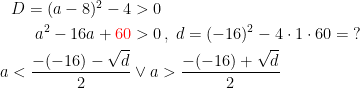 \begin{align*} D=(a-8)^2-4 &>0 \\ a^2-16a+{\color{Red} 60} &>0\,,\;d=(-16)^2-4\cdot 1\cdot 60=\;? \\ a<\frac{-(-16)-\sqrt{d}}{2}&\vee a>\frac{-(-16)+\sqrt{d}}{2} \end{align*}