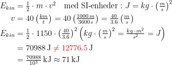 \begin{align*} E_{kin} &= \tfrac{1}{2}\cdot m\cdot v^2 \quad \text{med SI-enheder}:J=kg\cdot \left (\tfrac{m}{s} \right )^2 \\ v &= 40\left ( \tfrac{km}{t} \right )=40\left ( \tfrac{1000\,m}{3600\,s} \right ) =\tfrac{40}{3.6}\left ( \tfrac{m}{s} \right ) \\ E_{kin} &= \tfrac{1}{2}\cdot 1150\cdot \left ( \tfrac{40}{3.6} \right )^{2} \left (kg\cdot \left (\tfrac{m}{s}\right )^2=\tfrac{kg\,\cdot \,m^2}{s^2}=J \right ) \\&=70988\,\text{J}\;{\color{Red} \neq 12776.5}\,\text{J} \\ &=\tfrac{70988}{10^3}\,\text{kJ}\approx 71\,\text{kJ} \end{align*}