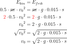 \begin{align*} E_{kin} &= E_{frik} \\ 0.5\cdot \cancel{m}\cdot {v_0}^2 &= \cancel{m}\cdot g\cdot 0.015\cdot s \\ {\color{Red} 2\,\cdot \,}0.5\cdot {v_0}^2 &= {\color{Red} 2\,\cdot \,}g\cdot 0.015\cdot s \\ {v_0}^2 &= 2\cdot g\cdot 0.015\cdot s \\ \sqrt{{v_0}^2} &= \sqrt{2\cdot g\cdot 0.015\cdot s} \\ v_0 &= \sqrt{2\cdot g\cdot 0.015\cdot s} \end{align*}