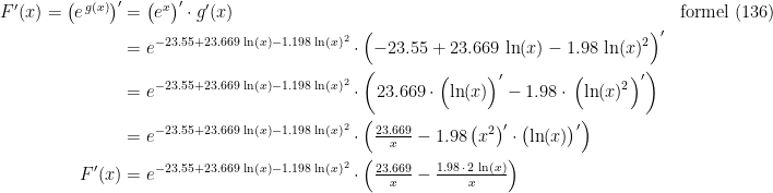 \begin{align*} F'(x)=\bigl(e^{\,g(x)}\bigr)' &= \bigl(e^{x}\bigr)'\cdot g'(x) &&\textup{formel (136)} \\ &= e^{-23.55+23.669\,\ln(x)-1.198\,\ln(x)^2}\cdot \Bigl(-23.55+23.669\,\ln(x)-1.98\,\ln(x)^2\Bigr)' \\ &= e^{-23.55+23.669\,\ln(x)-1.198\,\ln(x)^2}\cdot \biggl(23.669\cdot\Bigl(\ln(x)\Bigr)'-1.98\cdot\,\Bigl(\ln(x)^2\Bigr)'\biggr) \\ &= e^{-23.55+23.669\,\ln(x)-1.198\,\ln(x)^2}\cdot \Bigl(\tfrac{23.669}{x}-1.98\,\bigl(x^2\bigr)'\cdot \bigl(\ln(x)\bigr)'\Bigr) \\ F'(x) &= e^{-23.55+23.669\,\ln(x)-1.198\,\ln(x)^2}\cdot \Bigl(\tfrac{23.669}{x}-\tfrac{1.98\,\cdot\, 2\,\ln(x)}{x}\Bigr) \end{align*}