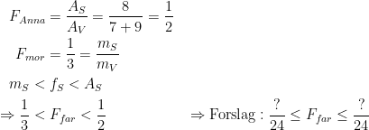 \begin{align*} F_{Anna} &= \frac{A_S}{A_V}=\frac{8}{7+9}=\frac{1}{2} \\ F_{mor} &= \frac{1}{3}=\frac{m_S}{m_V} \\ m_S < &\;f_S < A_S \\ \Rightarrow \frac{1}{3} <&\; F_{far} < \frac{1}{2} &&\Rightarrow \textup{Forslag}: \frac{?}{24} \leq F_{far} \leq \frac{?}{24} \\ \end{align*}